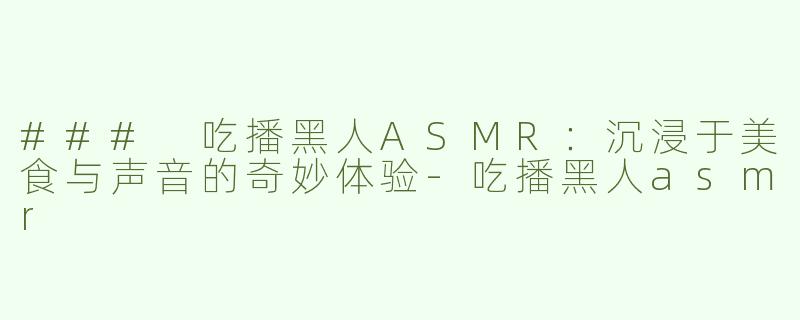 ### 吃播黑人ASMR：沉浸于美食与声音的奇妙体验-吃播黑人asmr
