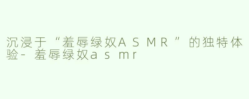 沉浸于“羞辱绿奴ASMR”的独特体验-羞辱绿奴asmr