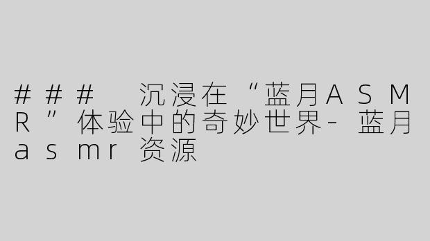 ### 沉浸在“蓝月ASMR”体验中的奇妙世界-蓝月asmr资源