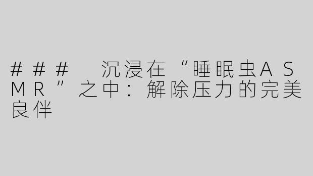 ### 沉浸在“睡眠虫ASMR”之中：解除压力的完美良伴