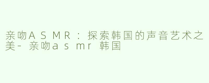 亲吻ASMR：探索韩国的声音艺术之美-亲吻asmr韩国