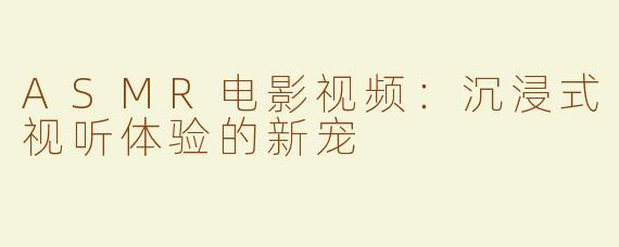 ASMR电影视频：沉浸式视听体验的新宠