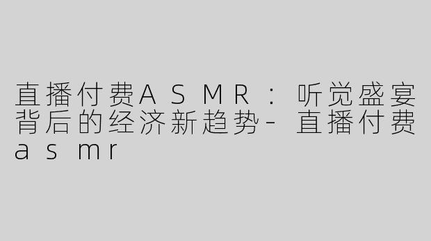 直播付费ASMR：听觉盛宴背后的经济新趋势-直播付费asmr
