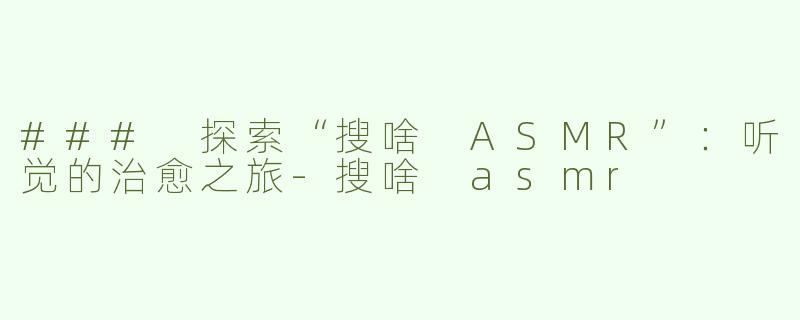 ### 探索“搜啥 ASMR”：听觉的治愈之旅-搜啥 asmr