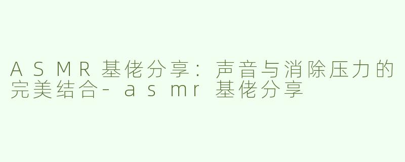 ASMR基佬分享：声音与消除压力的完美结合-asmr基佬分享