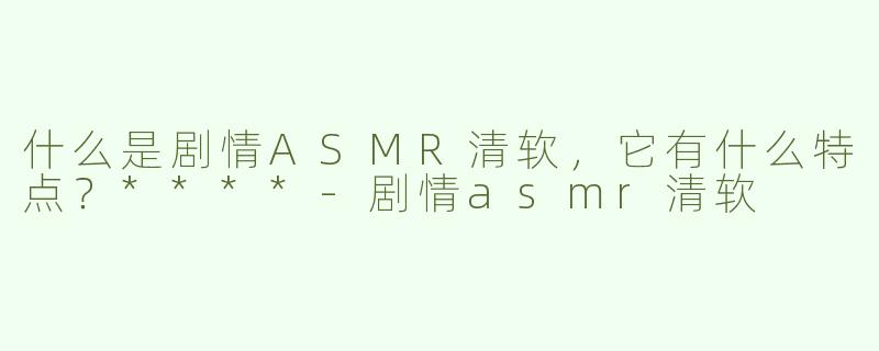 什么是剧情ASMR清软，它有什么特点？****