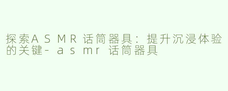 探索ASMR话筒器具：提升沉浸体验的关键-asmr话筒器具