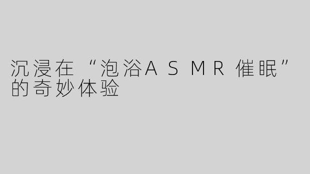 沉浸在“泡浴ASMR催眠”的奇妙体验