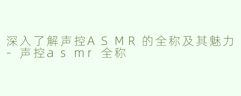 深入了解声控ASMR的全称及其魅力-声控asmr全称