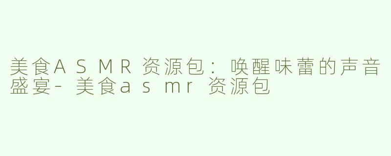 美食ASMR资源包：唤醒味蕾的声音盛宴-美食asmr资源包