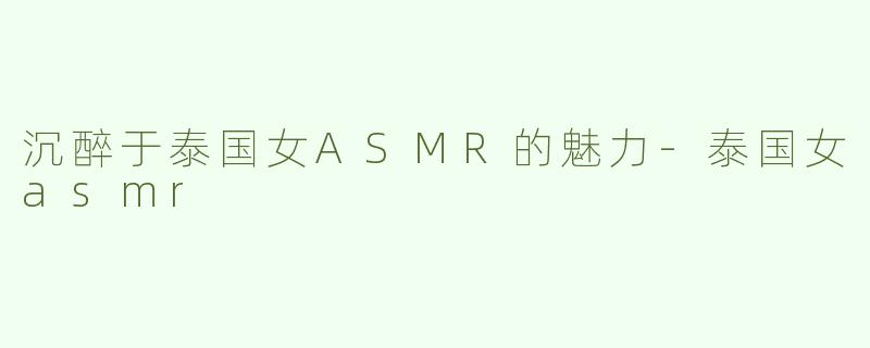 沉醉于泰国女ASMR的魅力-泰国女asmr
