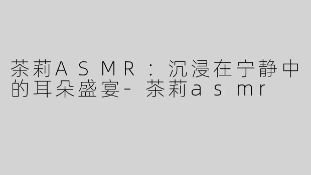 茶莉ASMR：沉浸在宁静中的耳朵盛宴-茶莉asmr