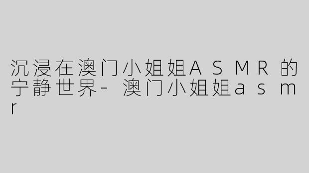沉浸在澳门小姐姐ASMR的宁静世界-澳门小姐姐asmr