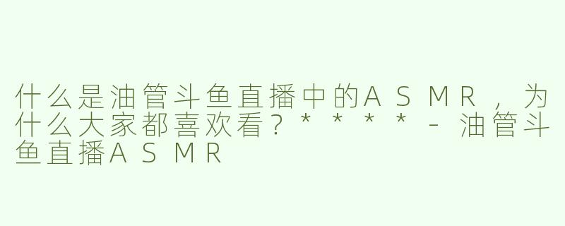 什么是油管斗鱼直播中的ASMR，为什么大家都喜欢看？****