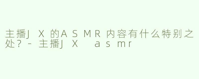 主播JX的ASMR内容有什么特别之处？