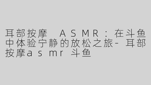 耳部按摩 ASMR：在斗鱼中体验宁静的放松之旅-耳部按摩asmr斗鱼