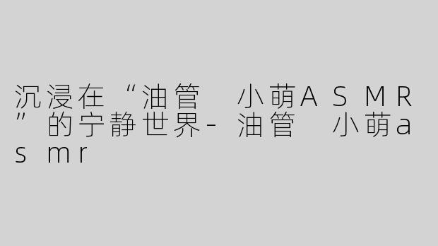 沉浸在“油管 小萌ASMR”的宁静世界-油管 小萌asmr