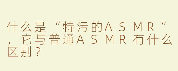 什么是“特污的ASMR”，它与普通ASMR有什么区别？
