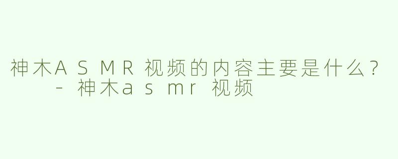 神木ASMR视频的内容主要是什么？  