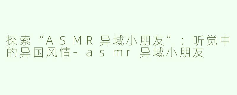 探索“ASMR异域小朋友”：听觉中的异国风情-asmr异域小朋友