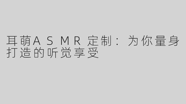 耳萌ASMR定制：为你量身打造的听觉享受