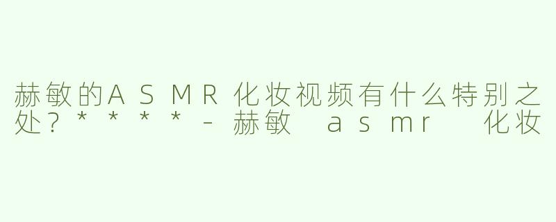 赫敏的ASMR化妆视频有什么特别之处？****