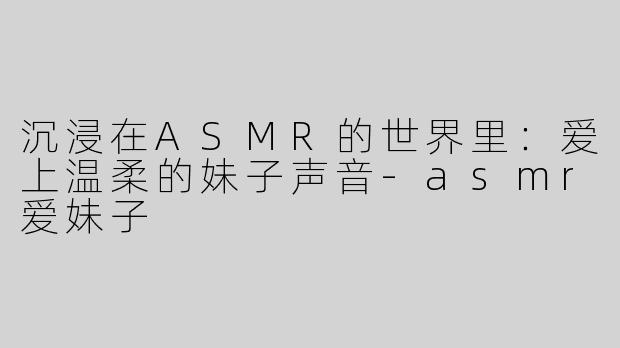 沉浸在ASMR的世界里：爱上温柔的妹子声音-asmr爱妹子