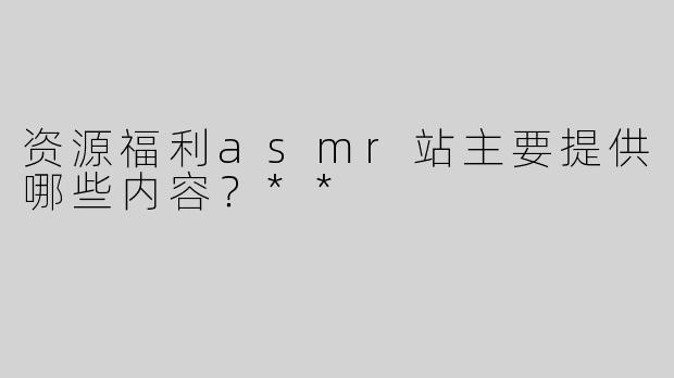 资源福利asmr站主要提供哪些内容？**