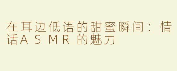 在耳边低语的甜蜜瞬间：情话ASMR的魅力
