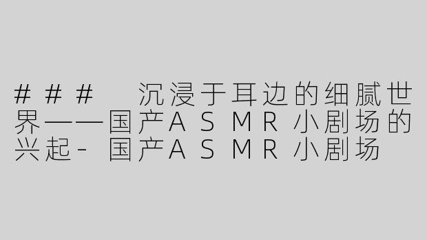 ### 沉浸于耳边的细腻世界——国产ASMR小剧场的兴起-国产ASMR小剧场