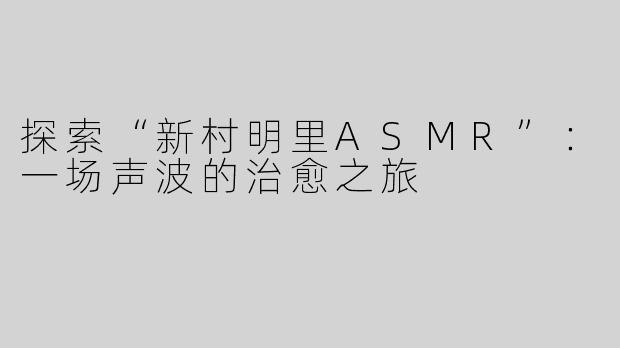 探索“新村明里ASMR”：一场声波的治愈之旅