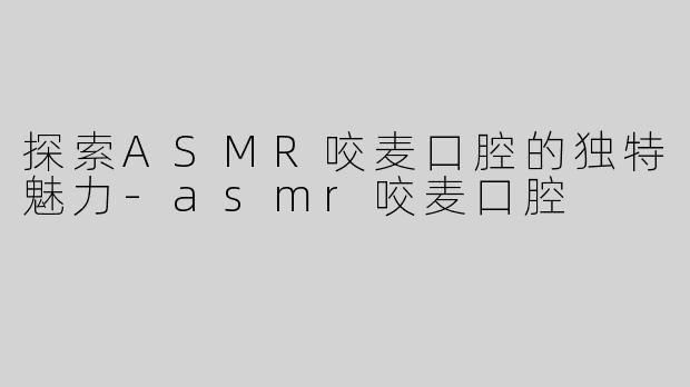 探索ASMR咬麦口腔的独特魅力-asmr咬麦口腔