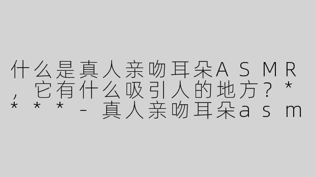 什么是真人亲吻耳朵ASMR，它有什么吸引人的地方？****