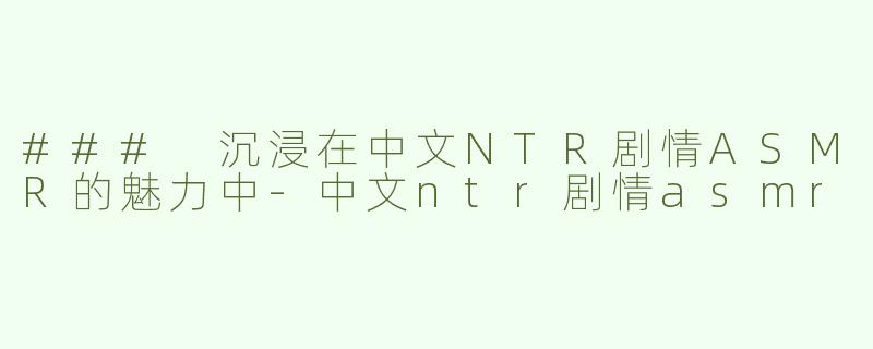 ### 沉浸在中文NTR剧情ASMR的魅力中
