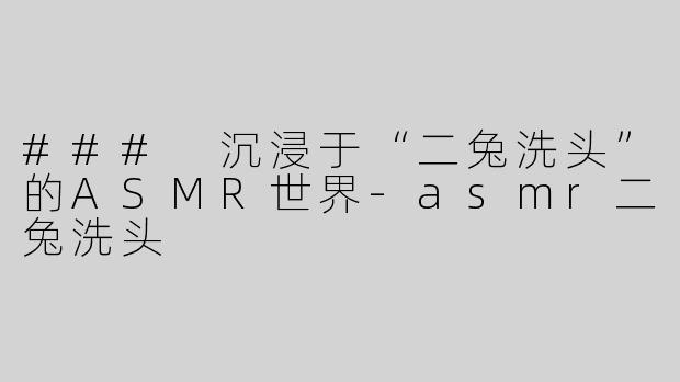 ### 沉浸于“二兔洗头”的ASMR世界-asmr二兔洗头