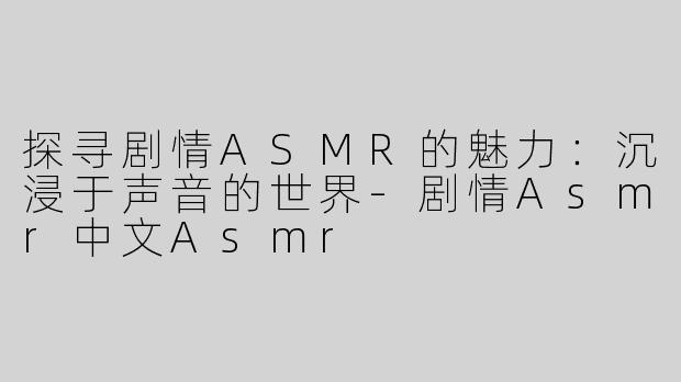 探寻剧情ASMR的魅力：沉浸于声音的世界-剧情Asmr中文Asmr