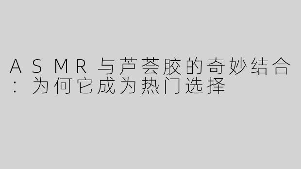 ASMR与芦荟胶的奇妙结合：为何它成为热门选择