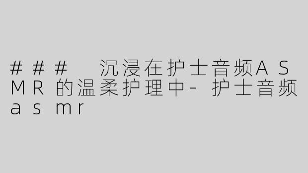 ### 沉浸在护士音频ASMR的温柔护理中-护士音频asmr