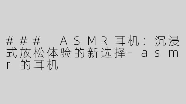 ### ASMR耳机：沉浸式放松体验的新选择-asmr的耳机