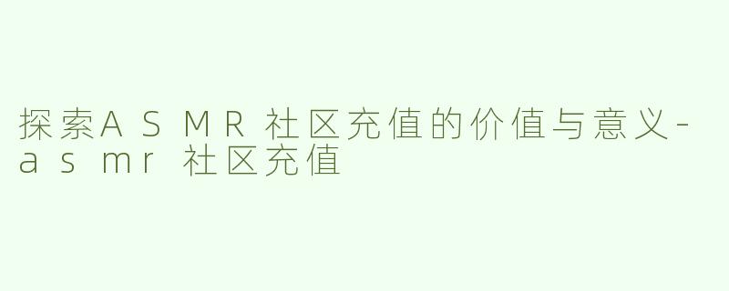 探索ASMR社区充值的价值与意义-asmr社区充值