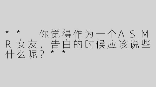 ** 你觉得作为一个ASMR女友，告白的时候应该说些什么呢？**