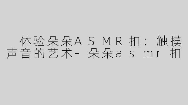  体验朵朵ASMR扣：触摸声音的艺术-朵朵asmr扣