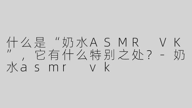 什么是“奶水ASMR VK”，它有什么特别之处？