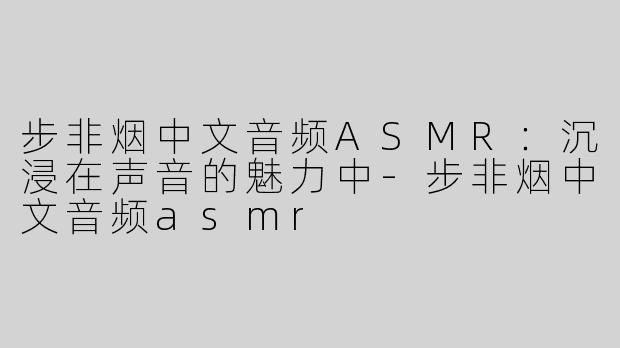 步非烟中文音频ASMR：沉浸在声音的魅力中-步非烟中文音频asmr