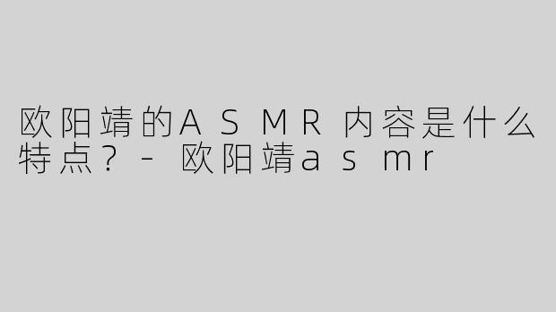 欧阳靖的ASMR内容是什么特点？