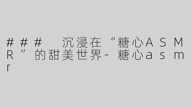 ### 沉浸在“糖心ASMR”的甜美世界-糖心asmr