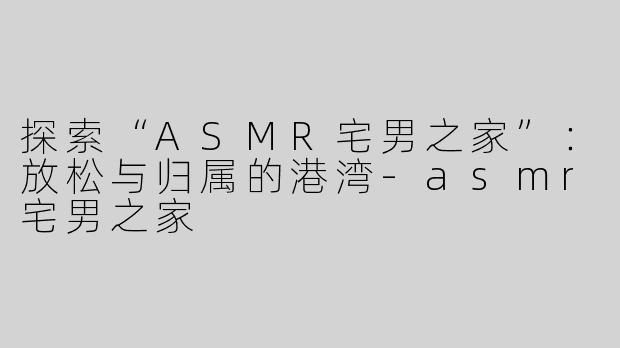 探索“ASMR宅男之家”：放松与归属的港湾-asmr宅男之家