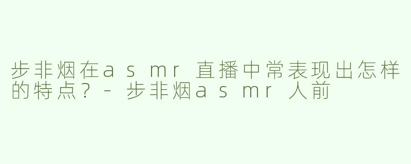 步非烟在asmr直播中常表现出怎样的特点？