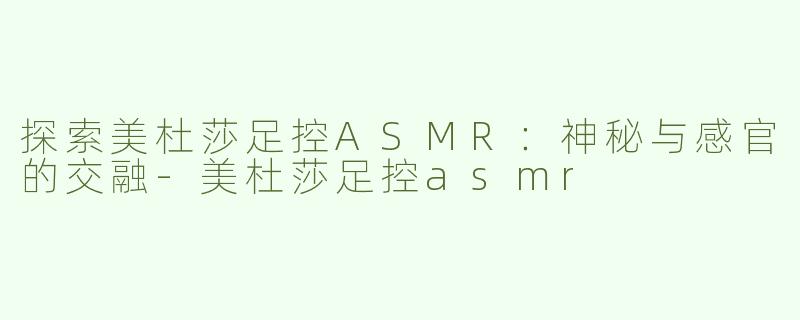探索美杜莎足控ASMR：神秘与感官的交融-美杜莎足控asmr