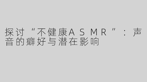 探讨“不健康ASMR”：声音的癖好与潜在影响
